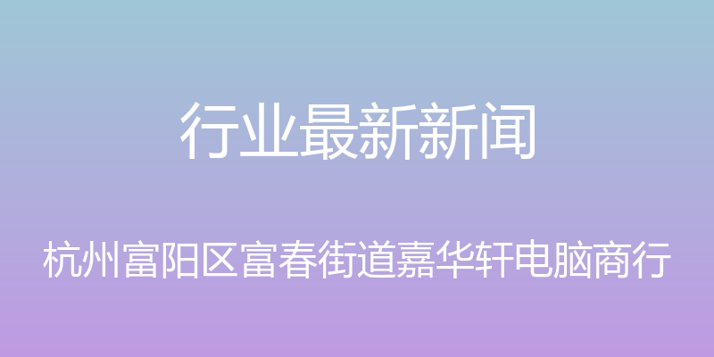 行业最新新闻 - 杭州富阳区富春街道嘉华轩电脑商行